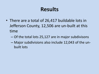 Results
• There are a total of 26,417 buildable lots in
Jefferson County, 12,506 are un-built at this
time
– Of the total lots 25,127 are in major subdivisons
– Major subdivisions also include 12,043 of the un-
built lots
 