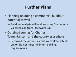 Further Plans
• Planning on doing a commercial buildout
potential as well
– Buildout analysis will be done using Community
Viz extension from Placeways LLC
• Obtained zoning for Charles
Town, Ranson, and the county as a whole
– Removed the properties that were already built
on, or did not meet minimum building
requirements
 