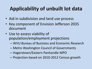 Applicability of unbuilt lot data
• Aid in subdivision and land use process
• Key component of Envision Jefferson 2035
document
• Use to assess viability of
population/employment projections
– WVU Bureau of Business and Economic Research
– Metro Washington Council of Governments
– Hagerstown/Eastern Panhandle MPO
– Projection based on 2010-2012 Census growth
 