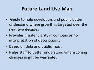Future Land Use Map
• Guide to help developers and public better
understand where growth is targeted over the
next two decades
• Provides greater clarity in comparison to
interpretation of descriptions.
• Based on data and public input
• Helps staff to better understand where zoning
changes might be warranted.
 