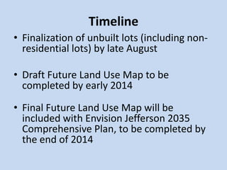 Timeline
• Finalization of unbuilt lots (including non-
residential lots) by late August
• Draft Future Land Use Map to be
completed by early 2014
• Final Future Land Use Map will be
included with Envision Jefferson 2035
Comprehensive Plan, to be completed by
the end of 2014
 
