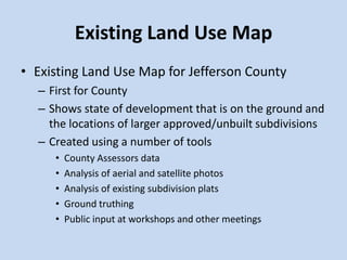 Existing Land Use Map
• Existing Land Use Map for Jefferson County
– First for County
– Shows state of development that is on the ground and
the locations of larger approved/unbuilt subdivisions
– Created using a number of tools
• County Assessors data
• Analysis of aerial and satellite photos
• Analysis of existing subdivision plats
• Ground truthing
• Public input at workshops and other meetings
 