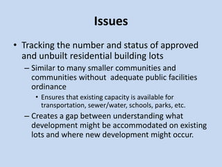 Issues
• Tracking the number and status of approved
and unbuilt residential building lots
– Similar to many smaller communities and
communities without adequate public facilities
ordinance
• Ensures that existing capacity is available for
transportation, sewer/water, schools, parks, etc.
– Creates a gap between understanding what
development might be accommodated on existing
lots and where new development might occur.
 
