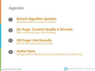 Agenda

1   Recent Algorithm Updates
    And the case for content creation


2   On-Page: Content Quality & Diversity
    Plan well before your start building


3   Off-Page: Link Diversity
    Be the most popular kid in class


4   Author Rank
    Google will be asking for your credentials and references




                                                @webmarketing123 #123webinar
 