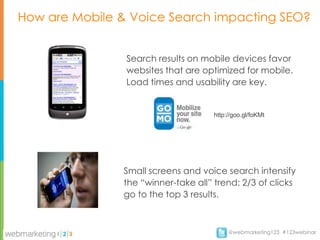 How are Mobile & Voice Search impacting SEO?


                Search results on mobile devices favor
                websites that are optimized for mobile.
                Load times and usability are key.


                                     http://goo.gl/foKMt




               Small screens and voice search intensify
               the “winner-take all” trend: 2/3 of clicks
               go to the top 3 results.



                                          @webmarketing123 #123webinar
 