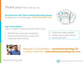 Thank you! We invite you to:

Download the 2012 State of Digital Marketing Report
Available on our homepage - webmarketing123.com



Get a Consultation
Talk to a digital marketing expert about your:

                                                  Attract more quality prospects
 SEO/PPC/Social Media Marketing
                                                  Improve organic search rankings
 Measurement/Analytics Approach
                                                  Convert more leads
 Lead Gen Effectiveness




                    Request a Consultation – seo@webmarketing123
                    Connect with me – mike.t@webmarketing123.com


                                                              @webmarketing123 #123webinar
 