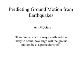 Predicting Ground Motion from
          Earthquakes

                 Art McGarr

  “If we know where a major earthquake is
  likely to occur, how large will the ground
        motion be at a particular site?”
 
