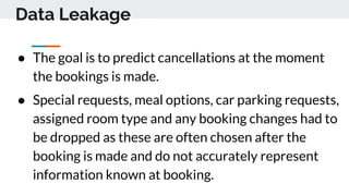 Data Leakage
● The goal is to predict cancellations at the moment
the bookings is made.
● Special requests, meal options, car parking requests,
assigned room type and any booking changes had to
be dropped as these are often chosen after the
booking is made and do not accurately represent
information known at booking.
 