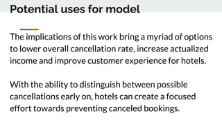 Potential uses for model
The implications of this work bring a myriad of options
to lower overall cancellation rate, increase actualized
income and improve customer experience for hotels.
With the ability to distinguish between possible
cancellations early on, hotels can create a focused
effort towards preventing canceled bookings.
 