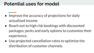 Potential uses for model
● Improve the accuracy of projections for daily
actualized income
● Reach out to high risk bookings with discounted
packages, perks and early options to customize their
experience.
● Use projected cancellation rates to optimize the
distribution of customer channels.
 