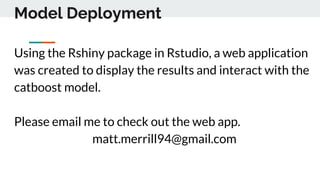 Model Deployment
Using the Rshiny package in Rstudio, a web application
was created to display the results and interact with the
catboost model.
Please email me to check out the web app.
matt.merrill94@gmail.com
 