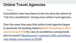 Online Travel Agencies
Cancellation rates have been on the rise since the advent of
“risk free cancellations” among many online travel agencies.
Over the same time span that online travel agencies began
to dominate the booking industry (56% of bookings in 2017
were from an OTA) the rate of cancellations among hotels
also increased (“Booking.com” reported a 50% cancellation
rate among reservations in 2018).
 