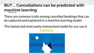 BUT … Cancellations can be predicted with
machine learning
There are common traits among cancelled bookings that can
be captured and explained in a machine learning model.
The fasted and most easily interpreted model for our use is
Catboost.
 