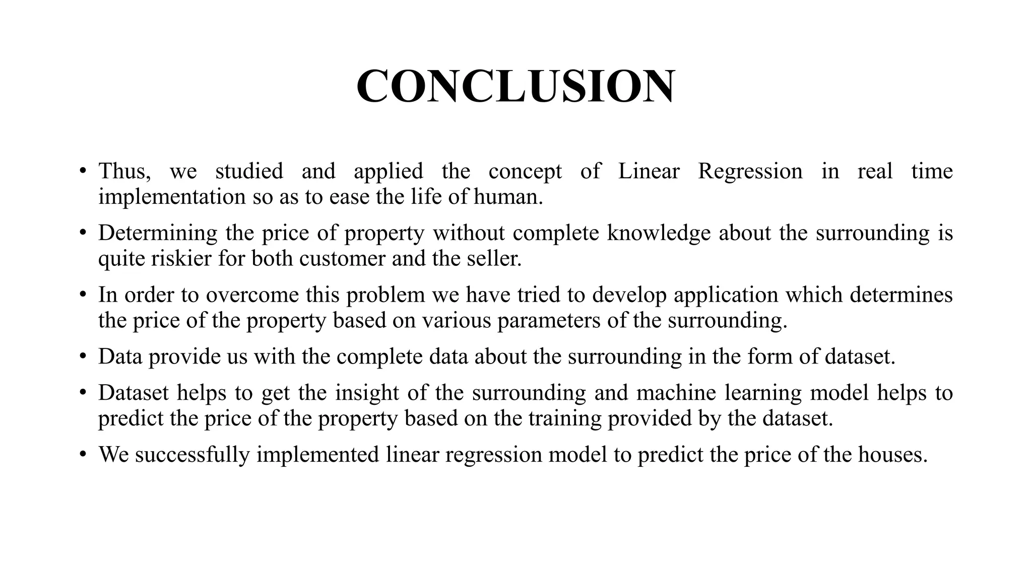 CONCLUSION
• Thus, we studied and applied the concept of Linear Regression in real time
implementation so as to ease the life of human.
• Determining the price of property without complete knowledge about the surrounding is
quite riskier for both customer and the seller.
• In order to overcome this problem we have tried to develop application which determines
the price of the property based on various parameters of the surrounding.
• Data provide us with the complete data about the surrounding in the form of dataset.
• Dataset helps to get the insight of the surrounding and machine learning model helps to
predict the price of the property based on the training provided by the dataset.
• We successfully implemented linear regression model to predict the price of the houses.
 