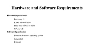 Hardware and Software Requirements
Hardware specification
Processor: i3
RAM: 4 GB or more
Hard disk: 16 GB or more
GPU: 2 GB
Software Specification
Platform: Windows operating system
JupyterLab
Python 3
 