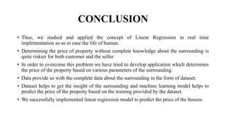 CONCLUSION
• Thus, we studied and applied the concept of Linear Regression in real time
implementation so as to ease the life of human.
• Determining the price of property without complete knowledge about the surrounding is
quite riskier for both customer and the seller.
• In order to overcome this problem we have tried to develop application which determines
the price of the property based on various parameters of the surrounding.
• Data provide us with the complete data about the surrounding in the form of dataset.
• Dataset helps to get the insight of the surrounding and machine learning model helps to
predict the price of the property based on the training provided by the dataset.
• We successfully implemented linear regression model to predict the price of the houses.
 