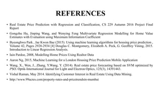 REFERENCES
• Real Estate Price Prediction with Regression and Classification, CS 229 Autumn 2016 Project Final
Report
• Gongzhu Hu, Jinping Wang, and Wenying Feng Multivariate Regression Modelling for Home Value
Estimates with Evaluation using Maximum Information Coefficient
• Byeonghwa Park , Jae Kwon Bae (2015). Using machine learning algorithms for housing price prediction ,
Volume 42, Pages 2928-2934 [4] Douglas C. Montgomery, Elizabeth A. Peck, G. Geoffrey Vining, 2015.
Introduction to Linear Regression Analysis.
• Iain Pardoe, 2008, Modelling Home Prices Using Realtor Data
• Aaron Ng, 2015, Machine Learning for a London Housing Price Prediction Mobile Application
• Wang, X., Wen, J., Zhang, Y.Wang, Y. (2014). Real estate price forecasting based on SVM optimized by
PSO. Optik-International Journal for Light and Electron Optics, 125(3), 14391443.
• Vishal Raman, May 2014. Identifying Customer Interest in Real Estate Using Data Mining.
• http://www.99acres.com/property-rates-and-pricetrendsin-mumbai
 