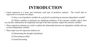 INTRODUCTION
• Linear regression is a basic and commonly used type of predictive analysis. The overall idea of
regression is to examine two things:
(1) does a set of predictor variables do a good job in predicting an outcome (dependent) variable?
(2) Which variables in particular are significant predictors of the outcome variable, and in what
way do they–indicated by the magnitude and sign of the beta estimates–impact the outcome variable?
• These regression estimates are used to explain the relationship between one dependent variable and one
or more independent variables.
• Three major uses for regression analysis are:
(1) determining the strength of predictors.
(2) forecasting an effect.
(3) trend forecasting.
 
