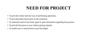 NEED FOR PROJECT
• To provide a better and fast way of performing operations.
• To provide proper house price to the customers.
• To eliminate need of real estate agent to gain information regarding house prices.
• To provide best price to user without getting cheated.
• To enable user to search home as per the budget.
 