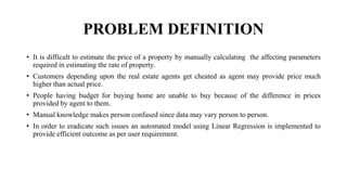 PROBLEM DEFINITION
• It is difficult to estimate the price of a property by manually calculating the affecting parameters
required in estimating the rate of property.
• Customers depending upon the real estate agents get cheated as agent may provide price much
higher than actual price.
• People having budget for buying home are unable to buy because of the difference in prices
provided by agent to them.
• Manual knowledge makes person confused since data may vary person to person.
• In order to eradicate such issues an automated model using Linear Regression is implemented to
provide efficient outcome as per user requirement.
 