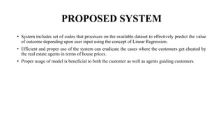 PROPOSED SYSTEM
• System includes set of codes that processes on the available dataset to effectively predict the value
of outcome depending upon user input using the concept of Linear Regression.
• Efficient and proper use of the system can eradicate the cases where the customers get cheated by
the real estate agents in terms of house prices.
• Proper usage of model is beneficial to both the customer as well as agents guiding customers.
 