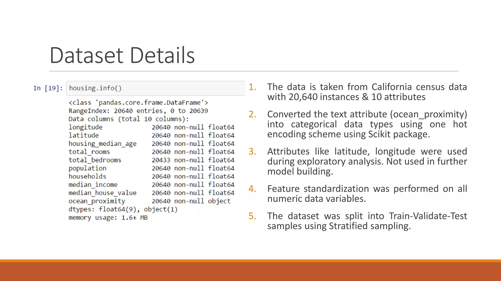 Dataset Details
1. The data is taken from California census data
with 20,640 instances & 10 attributes
2. Converted the text attribute (ocean_proximity)
into categorical data types using one hot
encoding scheme using Scikit package.
3. Attributes like latitude, longitude were used
during exploratory analysis. Not used in further
model building.
4. Feature standardization was performed on all
numeric data variables.
5. The dataset was split into Train-Validate-Test
samples using Stratified sampling.
 