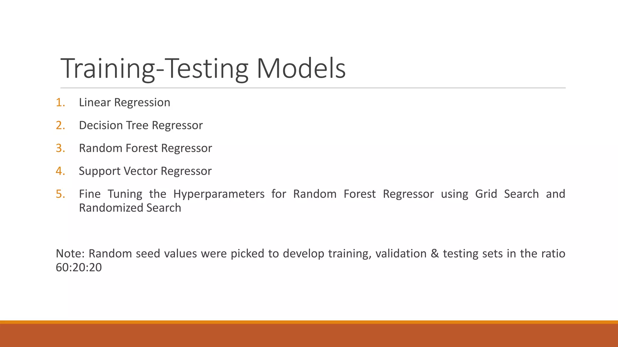Training-Testing Models
1. Linear Regression
2. Decision Tree Regressor
3. Random Forest Regressor
4. Support Vector Regressor
5. Fine Tuning the Hyperparameters for Random Forest Regressor using Grid Search and
Randomized Search
Note: Random seed values were picked to develop training, validation & testing sets in the ratio
60:20:20
 