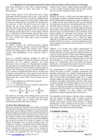 A. N. Bharathi et al.; International Journal of Advance Research, Ideas and Innovations in Technology
© 2019, www.IJARIIT.com All Rights Reserved Page | 372
home buyer would have to know about a potential property.
This study is based on house price data of Ames
Housing dataset.
Some of these features of the dataset don’t have a linear
relationship with the house price such as ‘date’, ‘long’ and ‘lat’
representing the date the house was sold, the longitude and the
latitude of the house, respectively. These features should either
be removed or modified. First, using ‘date’ (the date the house
was sold) and ‘yr built’ (the year the house was built), we
calculate the age of the building. Using the feature ‘yr
renovated’ (the year the house was renovated) we create a new
binary feature to represent whether the house was renovated at
all. Although zip-code doesn’t have a linear relation with the
price, it could have useful information about the house price.
Hence it is treated as a categorical feature. Next, the features
‘id’, ‘date’, ‘yr built’, ‘lat’, ‘long’, ‘date yr’ and ‘yr renovated’
are removed.
4.2. Lasso Regression
In machine learning and statistics, lasso (least absolute
shrinkage and selection operator; also Lasso or LASSO) is
a regression analysis method that performs both variable
selection and regularization in order to enhance the prediction
accuracy and interpretability of the statistical model it
produces.
Lasso is a powerful regression technique. It works by
penalizing the magnitude of coefficients of features along with
minimizing the error between predicted and actual
observations. Lasso is called as L1 Regularization technique.
The algorithm can be implemented with the help of python’s
SciKit-learn Library [15]. Lasso attempts to minimize the cost
function. The cost function is given as Cost(W)= RSS(W) + α
(Sum of squares of weight) Here RSS refers to ‘Residual Sum
of Squares’ meaning the sum of the square of errors between
the predicted and actual values in the training data set. α is a co-
efficient that takes various values. There are three cases for
values of α.
1. α = 0; same coefficients as simple linear regression
2. α = ∞; All coefficients zero
3. 0 < α < ∞; coefficients between 0 and that of simple linear
regression The Lasso function can be
Cost (w) = ∑{
𝑁
𝑖=1
𝑦𝑖 − ∑ 𝑤𝑖
𝑀
𝑗=0
𝑥𝑖𝑗}2
+ 𝛼 ∑ |𝑤𝑖
𝑀
𝑗=0
|
.
The model can solve many of the challenges that we face with
linear regression and can be a very useful tool for fitting linear
models. It’s a better way to analyze data and capture
relationships in the data and avoid over-fitting.
4.3. House Price Affecting Factors
There are several factors that affect house prices. In research
[16] the factors affecting the house price are divided into three
main groups, they are physical condition, concept and location.
Physical conditions are properties possessed by a house that can
be observed by human senses, including the size of the house,
the number of bedrooms, the availability of kitchen and garage,
the availability of the garden, the area of land and buildings,
and the age of the house [17], while the concept is an idea
offered by developers who can attract potential buyers, for
example, the concept of a minimalist home, healthy and green
environment, and elite environment. Location is an important
factor in shaping the price of a house. This is because the
location determines the prevailing land price [18]. In addition,
the location also determines the ease of access to public
facilities, such as schools, campus, hospitals and health centres,
as well as family recreation facilities such as malls, culinary
tours, or even offer a beautiful scenery [19], [20].
4.4. XgBoost
XGBoost has become a widely used and really popular tool
among Kaggle competitors and Data Scientists in industry, as it
has been battle tested for production on large-scale problems. It
is a highly flexible and versatile tool that can work through
most regression, classification and ranking problems as well as
user-built objective functions. As open-source software, it is
easy to access and it may be used through different platforms
and interfaces. The portability and compatibility of the system
permit its usage on all three Windows, Linux and OS X. It also
supports training on distributed cloud platforms like AWS,
Azure, GCE among others and it is easily connected to large-
scale cloud dataflow systems such as Flink and Spark.
Although it was built and initially used in the Command Line
Interface (CLI) by its creator, it can also be loaded and used in
various languages and interfaces such as Python, C++, R, Julia,
Scala and Java.
XGBoost is an accurate and scalable implementation of
gradient boosting machines. Its name stands for eXtreme
Gradient Boosting; it was developed by Tianqi Chen and now it
is part of a wider collection of open-source libraries developed
by the Distributed Machine Learning Community (DMLC). It
has proven to push the limits of computing power for boosted
trees algorithms as it was built and developed for the sole
purpose of computational speed and model performance.
Specifically, it was engineered to exploit every bit of a memory
and hardware resources for tree boosting algorithms.
The implementation of XGBoost offers several advanced
features for tuning of models, computing environments and
algorithm enhancement. It is capable of performing the three
main forms of gradient boosting (such as Gradient Boosting
(GB), Stochastic GB and Regularized GB) and it is robust
enough to support fine-tuning and the addition of regularization
parameters. According to Tianqi Chen, the latter is what makes
it superior and different from other libraries. System-wise, the
library’s portability and flexibility allow the use of a wide
variety of computing environments like parallelization for tree
construction across several CPU cores; Out-of-Core computing;
distributed computing for large models; and Cache
Optimization to improve hardware usage and efficiency.
The algorithm was developed to efficiently reduce computing
time and allocate an optimal usage of memory resources.
Important features of implementation include handling of
missing values (Sparse Aware), Block Structure to support
parallelization in tree construction and the ability to fit and
boost on new data added to a trained model. It holds various
methodologies and steps in the prediction method.
5. WORKING MODEL
Fig. 2: Steps involved for prediction
 