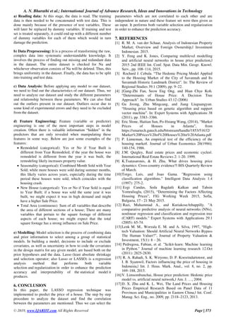 A. N. Bharathi et al.; International Journal of Advance Research, Ideas and Innovations in Technology
© 2019, www.IJARIIT.com All Rights Reserved Page | 373
a) Reading data: At this stage, the data is read. The training
data is then needed to be concatenated with test data. This is
done mainly because of the presence of text variables. These
will later be replaced by dummy variables. If training and test
set is treated separately, it could end up with a different number
of dummy variables for each of them which would in turn
damage the prediction.
b) Data Preprocessing: It is a process of transforming the raw,
complex data into systematic understandable knowledge. It
involves the process of finding out missing and redundant data
in the dataset. The entire dataset is checked for Na and
whichever observation consists of Na will be deleted. Thus, this
brings uniformity in the dataset. Finally, the data has to be split
into training and test data.
c) Data Analysis: Before applying any model to our dataset,
we need to find out the characteristics of our dataset. Thus, we
need to analyze our dataset and study the different parameters
and relationship between these parameters. We can also find
out the outliers present in our dataset. Outliers occur due to
some kind of experimental errors and they need to be excluded
from the dataset.
d) Feature Engineering: Feature (variable or predictor)
engineering is one of the most important steps in model
creation. Often there is valuable information “hidden” in the
predictors that are only revealed when manipulating these
features in some way. Below are just some examples of the
features:
 Remodeled (categorical): Yes or No if Year Built is
different from Year Remodeled; if the year the house was
remodeled is different from the year it was built, the
remodeling likely increases property value.
 Seasonality (categorical): Combined Month Sold with Year
Sold; while more houses were sold during summer months,
this likely varies across years, especially during the time
period these houses were sold, which coincides with the
housing crash.
 New House (categorical): Yes or No if Year Sold is equal
to Year Built; if a house was sold the same year it was
built, we might expect it was in high demand and might
have a higher Sale Price.
 Total Area (continuous): Sum of all variables that describe
the area of different sections of a house; There are many
variables that pertain to the square footage of different
aspects of each house; we might expect that the total
square footage has a strong influence on Sale Price.
e) Modelling: Model selection is the process of combining data
and prior information to select among a group of statistical
models. In building a model, decisions to include or exclude
covariates, as well as uncertainty in how to code the covariates
in the design matrix for any given model, are based both on the
prior hypotheses and the data. Lasso (least absolute shrinkage
and selection operator; also Lasso or LASSO) is a regression
analysis method that performs both variable
selection and regularization in order to enhance the prediction
accuracy and interpretability of the statistical model it
produces.
6. CONCLUSION
In this paper, the LASSO regression technique was
implemented to predict the price of a house. The step by step
procedure to analyze the dataset and find the correlation
between the parameters are mentioned. Thus we can select the
parameters which are not correlated to each other and are
independent in nature and these feature set were then given as
an input. It performs both variable selection and regularization
in order to enhance the prediction accuracy.
7. REFERENCES
[1] R. M. A. van der Schaar, Analysis of Indonesian Property
Market; Overview and Foreign Ownership,‖ Investment
Indonesian. 2015.
[2] Y. Feng and K. Jones, Comparing multilevel modelling
and artificial neural networks in house price prediction,‖
2015 2nd IEEE Int. Conf. Spat. Data Min. Geogr. Knowl.
Serv., pp. 108–114, 2015.
[3] Rochard J. Cebula. “The Hedonic Pricing Model Applied
to the Housing Market of the City of Savannah and Its
Savannah Historic Landmark District”. In: The Review of
Regional Studies 39.1 (2009), pp. 9–22.
[4] [Gang-Zhi Fan, Seow Eng Ong, and Hian Chye Koh.
“Determinants of House Price: A Decision Tree
Approach”. In: Urban Studies 43.12 (2006)
[5] Gu Jirong, Zhu Mingcang, and Jiang Liuguangyan.
“Housing price based on genetic algorithm and support
vector machine”. In: Expert Systems with Applications 38
(2011), pp. 3383–3386.
[6] Eric Slone, Haitian Sun, Po-Hsiang Wang, (2014), “Market
Prices of Houses in Atlanta”, from
https://smartech.gatech.edu/bitstream/handle/1853/51632/
Market%20Prices%20of%20Houses%20in%20Atlanta.pdf
[7] P. Linneman, An empirical test of the efficiency of the
housing market‖. Journal of Urban Economics 20(1986):
140-154, 1986.
[8] J.M. Quigley, Real estate prices and economic cycles‖.
International Real Estate Reviews 2: 1-20. 1999.
[9] K.Tsatasaronis, & H. Zhu, What drives housing price
dynamics: Cross-country evidence?‖ BIS Quarterly Review
of March.
[10]Torgo, Luis, and Joao Gama. "Regression using
classification algorithms." Intelligent Data Analysis 1.4
(1997): 275-2.
[11] Ezgi Candas, Seda Bagdatli Kalkan and Tahsin
Yomralioglu, (2015), “Determining the Factors Affecting
Housing Prices”, FIG Working Week 2015, Sofia,
Bulgaria, 17 - 21 May 2015.
[12] Razi, Muhammad A., and KuriakoseAthappilly. "A
comparative predictive analysis of neural networks (NNs),
nonlinear regression and classification and regression tree
(CART) models." Expert Systems with Applications 29.1
(2005): 65-74.
[13]Lenk M. M., Worzala E. M. and A. Silva, 1997, “High-
tech Valuation: Should Artificial Neural Networks Bypass
The Human Valuer?”, Journal of Property Valuation &
Investment, 15(1): 8 – 26.
[14] Pedregosa, Fabian, et al. "Scikit-learn: Machine learning
in Python." Journal of machine learning research 12.Oct
(2011): 2825-2830.
[15] R. A. Rahadi, S. K. Wiryono, D. P. Koesrindartotoor, and
I. B. Syamwil, Factors influencing the price of housing in
Indonesia,‖ Int. J. Hous. Mark. Anal., vol. 8, no. 2, pp.
169–188, 2015.
[16]V. Limsombunchai, House price prediction: Hedonic price
model vs. artificial neural network,‖ Am. J. …, 2004.
[17]D. X. Zhu and K. L. Wei, The Land Prices and Housing
Prices Empirical Research Based on Panel Data of 11
Provinces and Municipalities in Eastern China,‖ Int. Conf.
Manag. Sci. Eng., no. 2009, pp. 2118–2123, 2013.
 