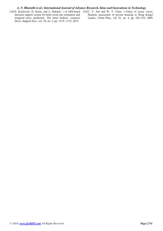 A. N. Bharathi et al.; International Journal of Advance Research, Ideas and Innovations in Technology
© 2019, www.IJARIIT.com All Rights Reserved Page | 374
[18]S. Kisilevich, D. Keim, and L. Rokach, ―A GIS-based
decision support system for hotel room rate estimation and
temporal price prediction: The hotel brokers’ context,‖
Decis. Support Syst., vol. 54, no. 2, pp. 1119– 1133, 2013.
[19]C. Y. Jim and W. Y. Chen, ―Value of scenic views:
Hedonic assessment of private housing in Hong Kong,‖
Landsc. Urban Plan., vol. 91, no. 4, pp. 226–234, 2009.
 