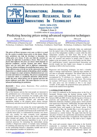 A. N. Bharathi et al.; International Journal of Advance Research, Ideas and Innovations in Technology
© 2019, www.IJARIIT.com All Rights Reserved Page | 370
ISSN: 2454-132X
Impact factor: 4.295
(Volume 5, Issue 1)
Available online at: www.ijariit.com
Predicting housing prices using advanced regression techniques
Bharathi A. N.
bharathinandhees1997@gmail.com
KPR Institute of Engineering and
Technology, Coimbatore, Tamil Nadu
Dr. N. Yuvaraj
drnyuvaraj@gmail.com
KPR Institute of Engineering and
Technology, Coimbatore, Tamil Nadu
Dhivya B.
dhivyakrishnan1998@gmail.com
KPR Institute of Engineering and
Technology, Coimbatore, Tamil Nadu
ABSTRACT
The prices of House increases every year, so there is a need
for the system to predict house prices in the future. House
price prediction can help the developer to determine the
selling price of a house. It also can help the customer to
arrange the right time to purchase a house. There are some
factors that influence the price of a house which depends on
physical conditions, concept, location and others. House
prices vary for each place and in different communities.
There are various techniques for predicting house prices. One
of the efficient ways is by the use of the regression technique.
Regression is a reliable method of identifying which variables
have an impact on a topic of interest. Random forests are very
accurate and robust to over-fitting. The process of performing
a regression allows to confidently determine which factors
matter the most, which factors can be ignored and how the
factors influence each other. The main objective is to use an
advanced methodology for prediction.
Keywords— House prices, Regression, Price prediction,
Lasso regression
1. INTRODUCTION
One of the business activity that most people are interested in
this globalization era is Investment. There are several objects
that are often used for investment, for example, gold, stocks
and property [1]. In determining the price of the home, the
developer must carefully calculate and determine the
appropriate method as the property prices always increase
continuously and almost never fall in the long or short term [2].
Prediction analysis is one among the several approaches that
can be used to determine the price of the house. It is a challenge
to get as close as a possible result based on the model built. For
a specific house price, it is determined by location, size, house
type, city, country, tax rules, economic cycle, population
movement, interest rate, and many other factors which could
affect demand and supply. For local house price prediction,
there are many useful regression algorithms to use. A set of
statistical processes for estimating the relationships among
variables is Regression analysis. It includes many techniques
for modeling and analyzing several variables when the focus is
on the relationship between a dependent variable and one or
more independent variables (or 'predictors').
Regression analysis, more specifically, helps one understand
how the typical value of the dependent variable changes when
any one of the independent variables is varied, while the other
independent variables are held fixed. One of the main
advantages of regression-based predicting techniques is that
they use research and analysis to predict what is likely to
happen in the next quarter, year or even farther into the future.
For small-business owners, regression-based forecasting can
provide insight into how higher taxes changes in consumer
spending or shifts in the local economy.
Regression and forecasting techniques can lend a scientific
angle to manage small businesses, reducing large amounts of
raw data to actionable information. The dataset taken has the
training set including 1460 houses (i.e., observations)
accompanied by 79 attributes (i.e., features, variables, or
predictors) and the sales price for each house. The testing
set includes 1459 houses with the same 79 attributes, but
the sales price was not included as this is our target
variable. In this paper, the proposed house price prediction is
based on the random forest algorithm.
2. LITERATURE SURVEY
In a study [3] conducted on the housing prices in the City of
Savannah, Georgia using the hedonic pricing model. The
paper’s data contains 2,888 single-family houses for the period
between 2000 and 2005. It shows that the log price of houses is
positively and significantly correlated with the number of
bathrooms, bedrooms, fireplaces, garage spaces, stories and the
total square feet of the house. Additionally, the paper adds three
dummy variables, May, June, and July, to account for the
seasonable factor with regards to the houses’ prices. If the
house is sold in May, the variable May is set to be equal to 1
and 0 otherwise. The other variables, June and July are
constructed in a similar fashion. The paper finds that the log
sale prices of houses are significantly and positively correlated
with May and July while June is insignificant. This implies that
houses that are closed in May or July tend to have a higher
price.
The social and economic impact of housing in the Scottish
countryside is examined. Investment in housing finance
impacts the economy directly and indirectly. The employment,
GDP, productivity and many other important factors are
 