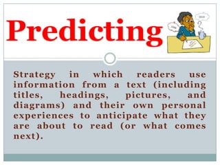 Predicting
Strategy
in
which
readers
use
information from a text (including
titles,
headings,
pictures,
and
diagrams) and their own personal
experiences to anticipate what they
are about to read (or what comes
next).

 