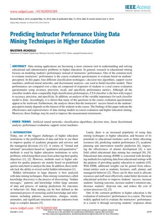 Received May 6, 2016, accepted May 10, 2016, date of publication May 13, 2016, date of current version June 3, 2016.
Digital Object Identifier 10.1109/ACCESS.2016.2568756
Predicting Instructor Performance Using Data
Mining Techniques in Higher Education
MUSTAFA AGAOGLU
Department of Computer Engineering, Marmara University, Istanbul 34722, Turkey (agaoglu@marmara.edu.tr).
ABSTRACT Data mining applications are becoming a more common tool in understanding and solving
educational and administrative problems in higher education. In general, research in educational mining
focuses on modeling student’s performance instead of instructors’ performance. One of the common tools
to evaluate instructors’ performance is the course evaluation questionnaire to evaluate based on students’
perception. In this paper, four different classiﬁcation techniques—decision tree algorithms, support vector
machines, artiﬁcial neural networks, and discriminant analysis—are used to build classiﬁer models. Their
performances are compared over a data set composed of responses of students to a real course evaluation
questionnaire using accuracy, precision, recall, and speciﬁcity performance metrics. Although all the
classiﬁer models show comparably high classiﬁcation performances, C5.0 classiﬁer is the best with respect
to accuracy, precision, and speciﬁcity. In addition, an analysis of the variable importance for each classiﬁer
model is done. Accordingly, it is shown that many of the questions in the course evaluation questionnaire
appear to be irrelevant. Furthermore, the analysis shows that the instructors’ success based on the students’
perception mainly depends on the interest of the students in the course. The ﬁndings of this paper indicate the
effectiveness and expressiveness of data mining models in course evaluation and higher education mining.
Moreover, these ﬁndings may be used to improve the measurement instruments.
INDEX TERMS Artiﬁcial neural networks, classiﬁcation algorithms, decision trees, linear discriminant
analysis, performance evaluation, support vector machines.
I. INTRODUCTION
Today, one of the biggest challenges of higher education
institutions is the proliferation of data and how to use them
to improve quality of academic programs and services and
the managerial decisions [1]–[3]. A variety of ‘‘formal and
informal’’ procedures based on ‘‘qualitative and quantitative’’
methods is used by higher education institutions to solve
problems, which keep them away from achieving their quality
objectives [1], [2]. However, methods used in higher edu-
cation for quality purposes are mainly based on predeﬁned
queries and charts to analyze the data. In addition, these meth-
ods lack the ability to reveal useful hidden information [1].
Hidden information in large datasets is best analyzed
with data mining techniques. Data mining (sometimes called
knowledge discovery) is the process of discovering ‘‘hidden
messages,’’ patterns and knowledge within large amounts
of data and process of making predictions for outcomes
or behaviors [4]. Data mining can be best deﬁned as the
automated process of extracting useful knowledge and infor-
mation including patterns, associations, changes, trends,
anomalies, and signiﬁcant structures that are unknown from
large or complex datasets [5].
Lately, there is an increased popularity of using data
mining techniques in higher education, and because of its
potentials to educational institutes such as better allocating
resources [6], predicting student performance [7], academic
planning and intervention transfer prediction [6], improv-
ing the effectiveness of alumni development [4]; a new
ﬁeld called educational data mining has emerged [8], [9].
Educational data mining (EDM) is concerned with develop-
ing methods for exploring data from educational settings with
the purpose of providing quality education to students [10].
With EDM, additional insights can be gained from educa-
tional entities such as students, lecturers, staff, alumni, and
managerial behavior [2]. These can be then used to allocate
resources and staff more effectively, make better decisions on
educational activities to improve students’ success, increase
students’ learning outcome, increase student’s retention rate,
decrease students’ drop-out rate, and reduce the cost of
system processes [2], [3].
One of the common problems in higher education is the
evaluation of instructors’ performances in a course. The most
widely applied tool to evaluate the instructors’ performance
in a course is through surveying students’ responses about
VOLUME 4, 2016
2169-3536 
 2016 IEEE. Translations and content mining are permitted for academic research only.
Personal use is also permitted, but republication/redistribution requires IEEE permission.
See http://www.ieee.org/publications_standards/publications/rights/index.html for more information.
2379
www.redpel.com +917620593389
www.redpel.com +917620593389
 