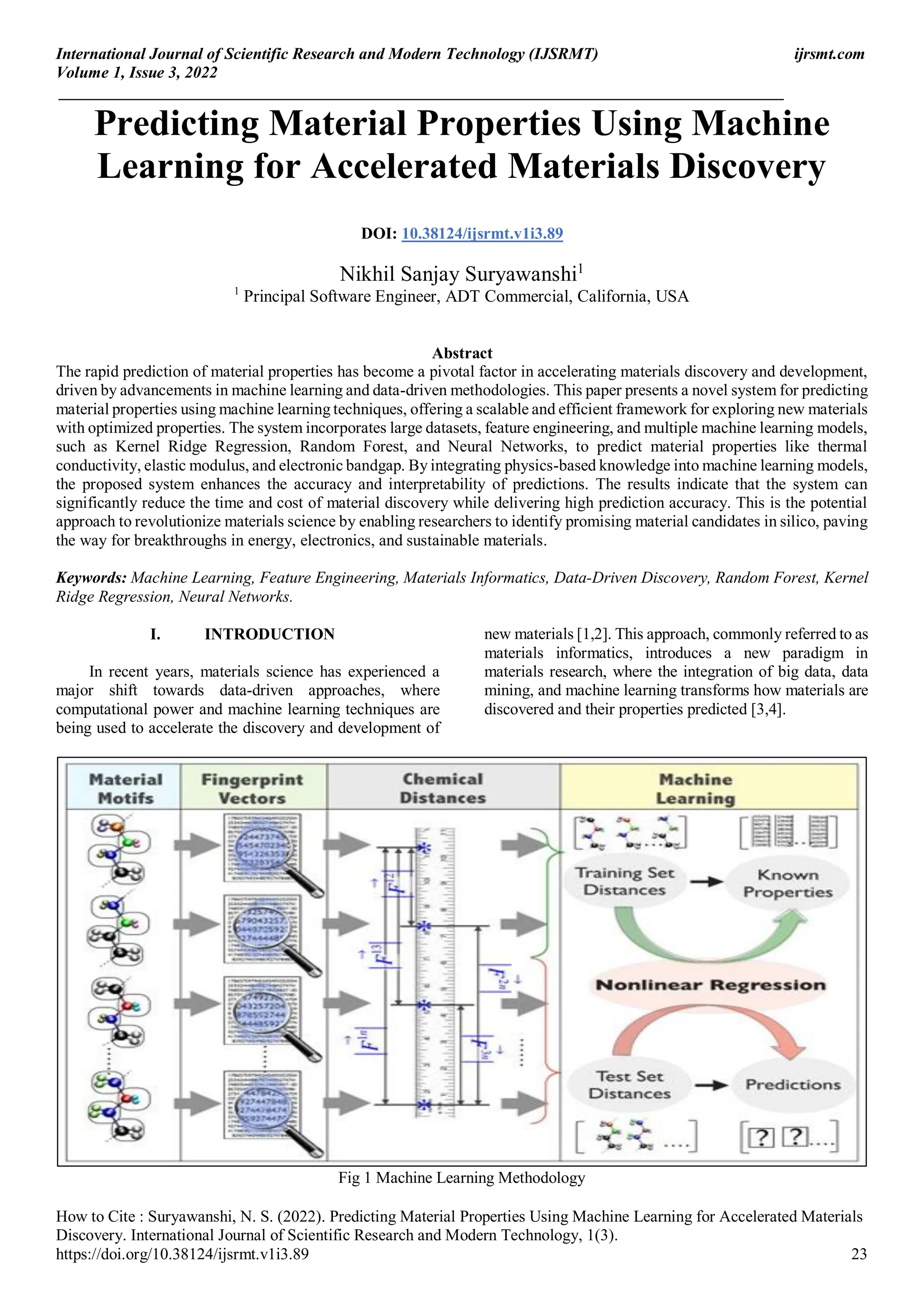 International Journal of Scientific Research and Modern Technology (IJSRMT) ijrsmt.com
Volume 1, Issue 3, 2022
_________________________________________________________________________________________
How to Cite : Suryawanshi, N. S. (2022). Predicting Material Properties Using Machine Learning for Accelerated Materials
Discovery. International Journal of Scientific Research and Modern Technology, 1(3).
https://doi.org/10.38124/ijsrmt.v1i3.89 23
Predicting Material Properties Using Machine
Learning for Accelerated Materials Discovery
DOI: 10.38124/ijsrmt.v1i3.89
Nikhil Sanjay Suryawanshi1
1
Principal Software Engineer, ADT Commercial, California, USA
Abstract
The rapid prediction of material properties has become a pivotal factor in accelerating materials discovery and development,
driven by advancements in machine learning and data-driven methodologies. This paper presents a novel system for predicting
material properties using machine learning techniques, offering a scalable and efficient framework for exploring new materials
with optimized properties. The system incorporates large datasets, feature engineering, and multiple machine learning models,
such as Kernel Ridge Regression, Random Forest, and Neural Networks, to predict material properties like thermal
conductivity, elastic modulus, and electronic bandgap. By integrating physics-based knowledge into machine learning models,
the proposed system enhances the accuracy and interpretability of predictions. The results indicate that the system can
significantly reduce the time and cost of material discovery while delivering high prediction accuracy. This is the potential
approach to revolutionize materials science by enabling researchers to identify promising material candidates in silico, paving
the way for breakthroughs in energy, electronics, and sustainable materials.
Keywords: Machine Learning, Feature Engineering, Materials Informatics, Data-Driven Discovery, Random Forest, Kernel
Ridge Regression, Neural Networks.
I. INTRODUCTION
In recent years, materials science has experienced a
major shift towards data-driven approaches, where
computational power and machine learning techniques are
being used to accelerate the discovery and development of
new materials [1,2]. This approach, commonly referred to as
materials informatics, introduces a new paradigm in
materials research, where the integration of big data, data
mining, and machine learning transforms how materials are
discovered and their properties predicted [3,4].
Fig 1 Machine Learning Methodology
 
