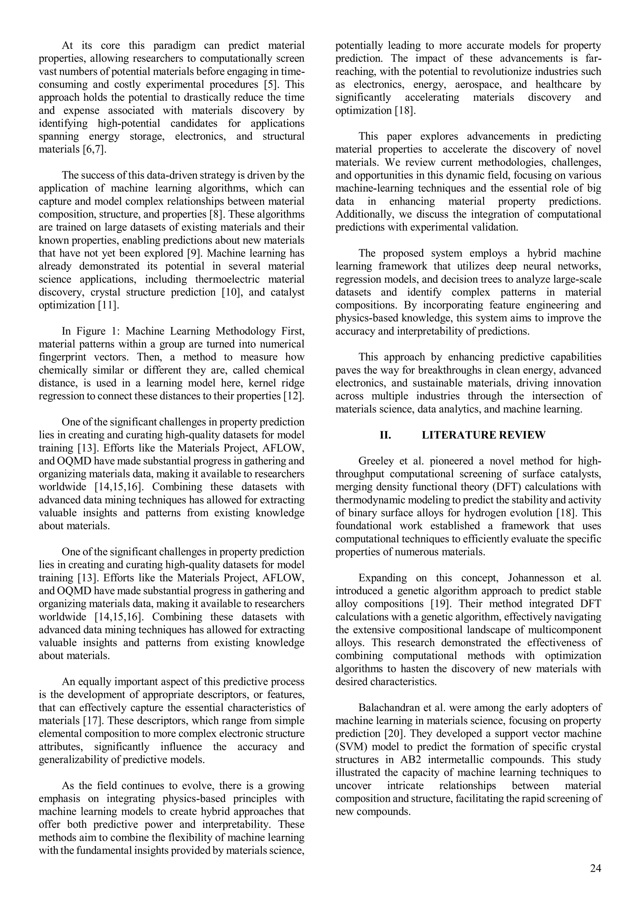 24
At its core this paradigm can predict material
properties, allowing researchers to computationally screen
vast numbers of potential materials before engaging in time-
consuming and costly experimental procedures [5]. This
approach holds the potential to drastically reduce the time
and expense associated with materials discovery by
identifying high-potential candidates for applications
spanning energy storage, electronics, and structural
materials [6,7].
The success of this data-driven strategy is driven by the
application of machine learning algorithms, which can
capture and model complex relationships between material
composition, structure, and properties [8]. These algorithms
are trained on large datasets of existing materials and their
known properties, enabling predictions about new materials
that have not yet been explored [9]. Machine learning has
already demonstrated its potential in several material
science applications, including thermoelectric material
discovery, crystal structure prediction [10], and catalyst
optimization [11].
In Figure 1: Machine Learning Methodology First,
material patterns within a group are turned into numerical
fingerprint vectors. Then, a method to measure how
chemically similar or different they are, called chemical
distance, is used in a learning model here, kernel ridge
regression to connect these distances to their properties [12].
One of the significant challenges in property prediction
lies in creating and curating high-quality datasets for model
training [13]. Efforts like the Materials Project, AFLOW,
and OQMD have made substantial progress in gathering and
organizing materials data, making it available to researchers
worldwide [14,15,16]. Combining these datasets with
advanced data mining techniques has allowed for extracting
valuable insights and patterns from existing knowledge
about materials.
One of the significant challenges in property prediction
lies in creating and curating high-quality datasets for model
training [13]. Efforts like the Materials Project, AFLOW,
and OQMD have made substantial progress in gathering and
organizing materials data, making it available to researchers
worldwide [14,15,16]. Combining these datasets with
advanced data mining techniques has allowed for extracting
valuable insights and patterns from existing knowledge
about materials.
An equally important aspect of this predictive process
is the development of appropriate descriptors, or features,
that can effectively capture the essential characteristics of
materials [17]. These descriptors, which range from simple
elemental composition to more complex electronic structure
attributes, significantly influence the accuracy and
generalizability of predictive models.
As the field continues to evolve, there is a growing
emphasis on integrating physics-based principles with
machine learning models to create hybrid approaches that
offer both predictive power and interpretability. These
methods aim to combine the flexibility of machine learning
with the fundamental insights provided by materials science,
potentially leading to more accurate models for property
prediction. The impact of these advancements is far-
reaching, with the potential to revolutionize industries such
as electronics, energy, aerospace, and healthcare by
significantly accelerating materials discovery and
optimization [18].
This paper explores advancements in predicting
material properties to accelerate the discovery of novel
materials. We review current methodologies, challenges,
and opportunities in this dynamic field, focusing on various
machine-learning techniques and the essential role of big
data in enhancing material property predictions.
Additionally, we discuss the integration of computational
predictions with experimental validation.
The proposed system employs a hybrid machine
learning framework that utilizes deep neural networks,
regression models, and decision trees to analyze large-scale
datasets and identify complex patterns in material
compositions. By incorporating feature engineering and
physics-based knowledge, this system aims to improve the
accuracy and interpretability of predictions.
This approach by enhancing predictive capabilities
paves the way for breakthroughs in clean energy, advanced
electronics, and sustainable materials, driving innovation
across multiple industries through the intersection of
materials science, data analytics, and machine learning.
II. LITERATURE REVIEW
Greeley et al. pioneered a novel method for high-
throughput computational screening of surface catalysts,
merging density functional theory (DFT) calculations with
thermodynamic modeling to predict the stability and activity
of binary surface alloys for hydrogen evolution [18]. This
foundational work established a framework that uses
computational techniques to efficiently evaluate the specific
properties of numerous materials.
Expanding on this concept, Johannesson et al.
introduced a genetic algorithm approach to predict stable
alloy compositions [19]. Their method integrated DFT
calculations with a genetic algorithm, effectively navigating
the extensive compositional landscape of multicomponent
alloys. This research demonstrated the effectiveness of
combining computational methods with optimization
algorithms to hasten the discovery of new materials with
desired characteristics.
Balachandran et al. were among the early adopters of
machine learning in materials science, focusing on property
prediction [20]. They developed a support vector machine
(SVM) model to predict the formation of specific crystal
structures in AB2 intermetallic compounds. This study
illustrated the capacity of machine learning techniques to
uncover intricate relationships between material
composition and structure, facilitating the rapid screening of
new compounds.
 