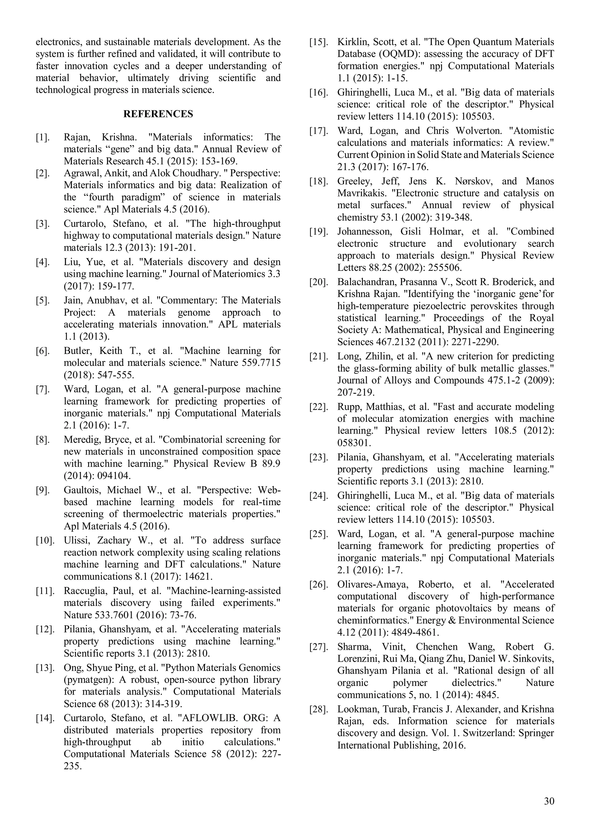 30
electronics, and sustainable materials development. As the
system is further refined and validated, it will contribute to
faster innovation cycles and a deeper understanding of
material behavior, ultimately driving scientific and
technological progress in materials science.
REFERENCES
[1]. Rajan, Krishna. "Materials informatics: The
materials “gene” and big data." Annual Review of
Materials Research 45.1 (2015): 153-169.
[2]. Agrawal, Ankit, and Alok Choudhary. " Perspective:
Materials informatics and big data: Realization of
the “fourth paradigm” of science in materials
science." Apl Materials 4.5 (2016).
[3]. Curtarolo, Stefano, et al. "The high-throughput
highway to computational materials design." Nature
materials 12.3 (2013): 191-201.
[4]. Liu, Yue, et al. "Materials discovery and design
using machine learning." Journal of Materiomics 3.3
(2017): 159-177.
[5]. Jain, Anubhav, et al. "Commentary: The Materials
Project: A materials genome approach to
accelerating materials innovation." APL materials
1.1 (2013).
[6]. Butler, Keith T., et al. "Machine learning for
molecular and materials science." Nature 559.7715
(2018): 547-555.
[7]. Ward, Logan, et al. "A general-purpose machine
learning framework for predicting properties of
inorganic materials." npj Computational Materials
2.1 (2016): 1-7.
[8]. Meredig, Bryce, et al. "Combinatorial screening for
new materials in unconstrained composition space
with machine learning." Physical Review B 89.9
(2014): 094104.
[9]. Gaultois, Michael W., et al. "Perspective: Web-
based machine learning models for real-time
screening of thermoelectric materials properties."
Apl Materials 4.5 (2016).
[10]. Ulissi, Zachary W., et al. "To address surface
reaction network complexity using scaling relations
machine learning and DFT calculations." Nature
communications 8.1 (2017): 14621.
[11]. Raccuglia, Paul, et al. "Machine-learning-assisted
materials discovery using failed experiments."
Nature 533.7601 (2016): 73-76.
[12]. Pilania, Ghanshyam, et al. "Accelerating materials
property predictions using machine learning."
Scientific reports 3.1 (2013): 2810.
[13]. Ong, Shyue Ping, et al. "Python Materials Genomics
(pymatgen): A robust, open-source python library
for materials analysis." Computational Materials
Science 68 (2013): 314-319.
[14]. Curtarolo, Stefano, et al. "AFLOWLIB. ORG: A
distributed materials properties repository from
high-throughput ab initio calculations."
Computational Materials Science 58 (2012): 227-
235.
[15]. Kirklin, Scott, et al. "The Open Quantum Materials
Database (OQMD): assessing the accuracy of DFT
formation energies." npj Computational Materials
1.1 (2015): 1-15.
[16]. Ghiringhelli, Luca M., et al. "Big data of materials
science: critical role of the descriptor." Physical
review letters 114.10 (2015): 105503.
[17]. Ward, Logan, and Chris Wolverton. "Atomistic
calculations and materials informatics: A review."
Current Opinion in Solid State and Materials Science
21.3 (2017): 167-176.
[18]. Greeley, Jeff, Jens K. Nørskov, and Manos
Mavrikakis. "Electronic structure and catalysis on
metal surfaces." Annual review of physical
chemistry 53.1 (2002): 319-348.
[19]. Johannesson, Gisli Holmar, et al. "Combined
electronic structure and evolutionary search
approach to materials design." Physical Review
Letters 88.25 (2002): 255506.
[20]. Balachandran, Prasanna V., Scott R. Broderick, and
Krishna Rajan. "Identifying the ‘inorganic gene’for
high-temperature piezoelectric perovskites through
statistical learning." Proceedings of the Royal
Society A: Mathematical, Physical and Engineering
Sciences 467.2132 (2011): 2271-2290.
[21]. Long, Zhilin, et al. "A new criterion for predicting
the glass-forming ability of bulk metallic glasses."
Journal of Alloys and Compounds 475.1-2 (2009):
207-219.
[22]. Rupp, Matthias, et al. "Fast and accurate modeling
of molecular atomization energies with machine
learning." Physical review letters 108.5 (2012):
058301.
[23]. Pilania, Ghanshyam, et al. "Accelerating materials
property predictions using machine learning."
Scientific reports 3.1 (2013): 2810.
[24]. Ghiringhelli, Luca M., et al. "Big data of materials
science: critical role of the descriptor." Physical
review letters 114.10 (2015): 105503.
[25]. Ward, Logan, et al. "A general-purpose machine
learning framework for predicting properties of
inorganic materials." npj Computational Materials
2.1 (2016): 1-7.
[26]. Olivares-Amaya, Roberto, et al. "Accelerated
computational discovery of high-performance
materials for organic photovoltaics by means of
cheminformatics." Energy & Environmental Science
4.12 (2011): 4849-4861.
[27]. Sharma, Vinit, Chenchen Wang, Robert G.
Lorenzini, Rui Ma, Qiang Zhu, Daniel W. Sinkovits,
Ghanshyam Pilania et al. "Rational design of all
organic polymer dielectrics." Nature
communications 5, no. 1 (2014): 4845.
[28]. Lookman, Turab, Francis J. Alexander, and Krishna
Rajan, eds. Information science for materials
discovery and design. Vol. 1. Switzerland: Springer
International Publishing, 2016.
 