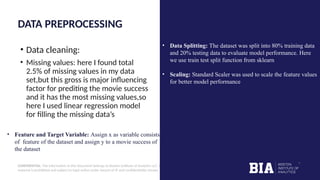 CONFIDENTIAL: The information in this document belongs to Boston Institute of Analytics LLC. Any unauthorized sharing of this
material is prohibited and subject to legal action under breach of IP and confidentiality clauses.
DATA PREPROCESSING
• Data cleaning:
• Missing values: here I found total
2.5% of missing values in my data
set,but this gross is major influencing
factor for prediting the movie success
and it has the most missing values,so
here I used linear regression model
for filling the missing data’s
• Feature and Target Variable: Assign x as variable consists
of feature of the dataset and assign y to a movie success of
the dataset
• Data Splitting: The dataset was split into 80% training data
and 20% testing data to evaluate model performance. Here
we use train test split function from sklearn
• Scaling: Standard Scaler was used to scale the feature values
for better model performance
 
