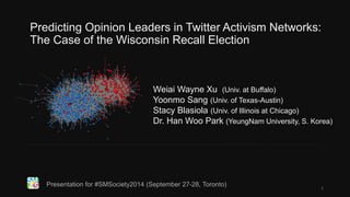 Predicting Opinion Leaders in Twitter Activism Networks: 
The Case of the Wisconsin Recall Election 
Weiai Wayne Xu (Univ. at Buffalo) 
Yoonmo Sang (Univ. of Texas-Austin) 
Stacy Blasiola (Univ. of Illinois at Chicago) 
Dr. Han Woo Park (YeungNam University, S. Korea) 
Presentation for #SMSociety2014 (September 27-28, Toronto) 
1 
 