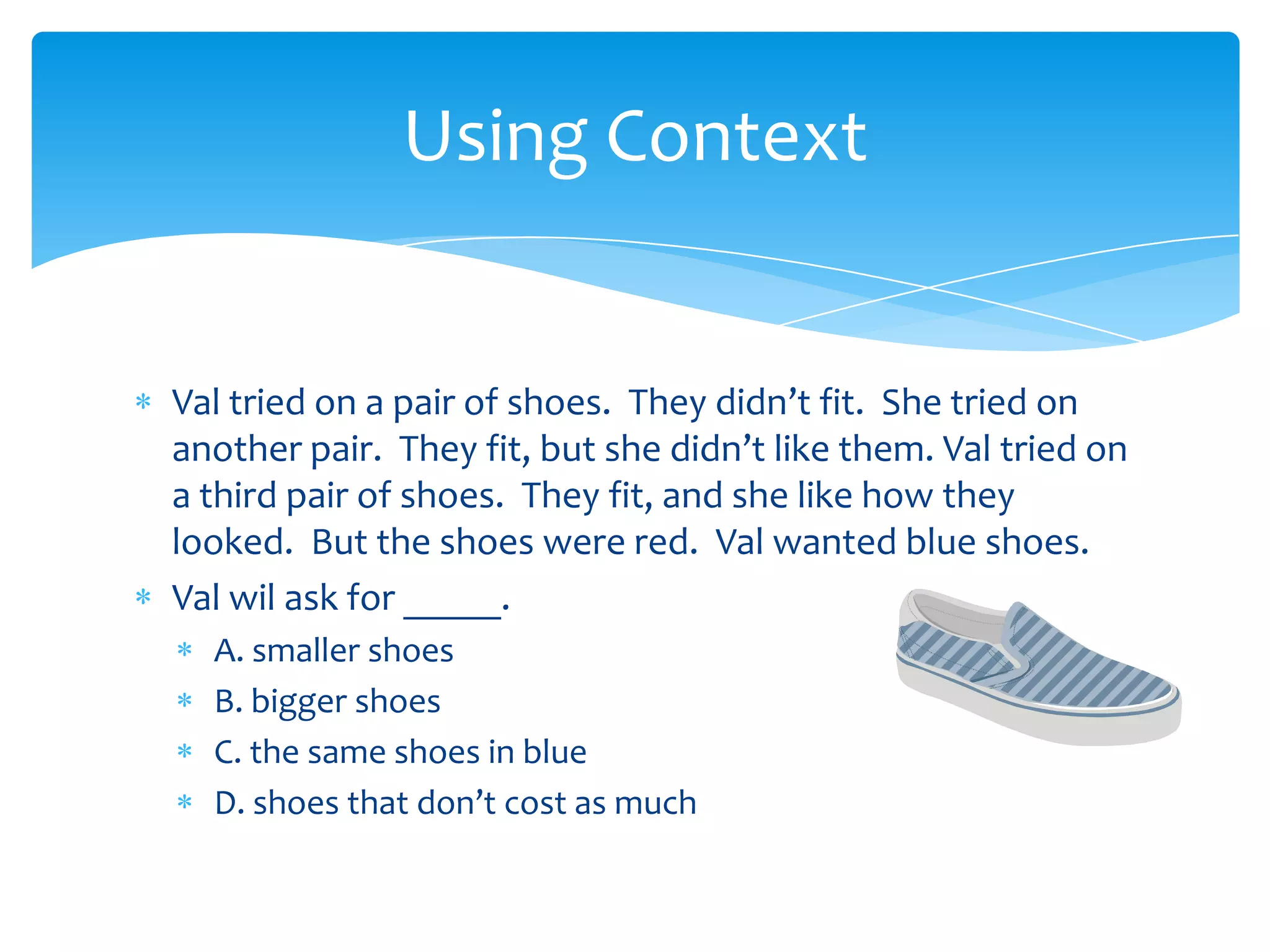 Val tried on a pair of shoes. They didn’t fit. She tried on
another pair. They fit, but she didn’t like them. Val tried on
a third pair of shoes. They fit, and she like how they
looked. But the shoes were red. Val wanted blue shoes.
Val wil ask for _____.
A. smaller shoes
B. bigger shoes
C. the same shoes in blue
D. shoes that don’t cost as much
Using Context