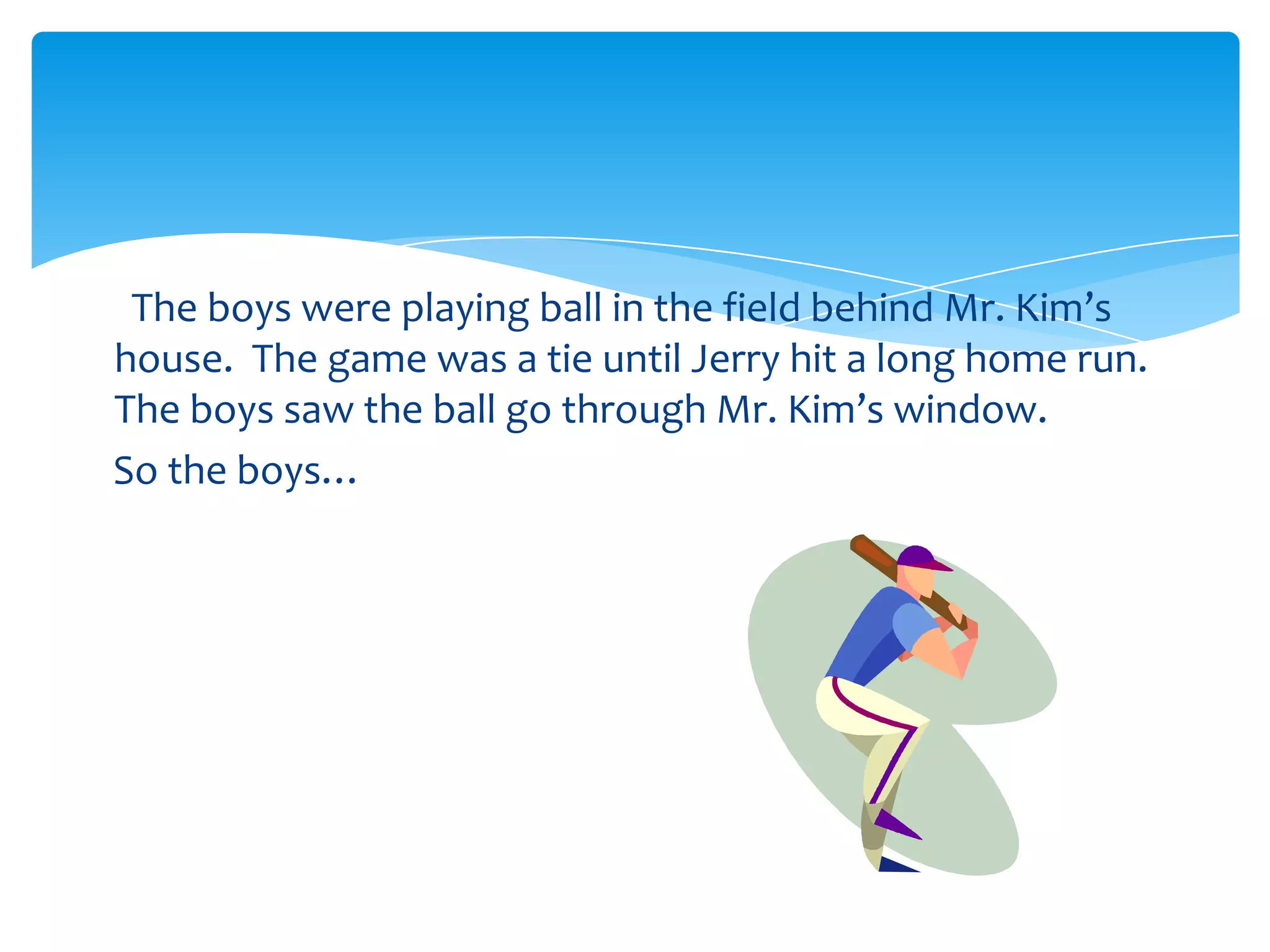 The boys were playing ball in the field behind Mr. Kim’s
house. The game was a tie until Jerry hit a long home run.
The boys saw the ball go through Mr. Kim’s window.
So the boys…