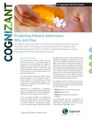 • Cognizant 20-20 Insights

Predicting Patient Adherence:
Why and How
To contain costs and improve healthcare outcomes, players across
the value chain must apply advanced analytics to measure and
understand patients’ failure to follow treatment therapies, and to
then determine effective remedial action.
Executive Summary
The new healthcare regime — both in the U.S.
and across the world — can be boiled down to
reducing costs and enhancing the quality of
patient care. Improving patient adherence to a
treatment regimen can be a crucial factor. And
as with many other areas of modern healthcare
and life sciences, the role of data analytics is of
paramount importance.
The World Health Organization (WHO) defines
patient adherence as “the extent to which a
person’s behavior — taking medication, following
a diet and/or executing lifestyle changes — corresponds with agreed recommendations from a
healthcare provider.”
Adherence is a combination of compliance
(correct use of medication as prescribed) and persistence (continued effort in taking medication).
Adherence is what is expected of the patient.
There are multiple estimates of non-adherence
and its associated impact on cost reduction, all
of which are quite alarming. As per the Annals
of Internal Medicine, non-adherence impacts
the U.S. healthcare system between $100 billion

cognizant 20-20 insights | september 2013

and $289 billion annually, 20% to 30% of which
equates to medication prescriptions that are
never filled and 50%for medications that are not
taken as prescribed to treat chronic diseases.1 In
Europe, the situation is no better as non-adherence is said to cause 200,000 deaths per annum
and cost the economy €125 billion each year.2 And
if the increase in age of the global population is
factored in, the cost will likely spike manyfold in
coming years. So it is in the interest of payers,
drug manufacturers and policy makers to contain
this cost by applying advanced analytics.
On average, it costs six times more to attract
new patients than it does to retain existing ones.
Increasing patient adherence can boost profitability in the following ways:

•	 Payers: Reduction in healthcare expenses.
•	 Patients: Better health.
•	 Pharma: Enhanced patient loyalty and
retention.

This white paper lays out a framework for
enabling patient adherence management and
some general prescriptions on how to convert
lofty concepts to meaningful action.

 