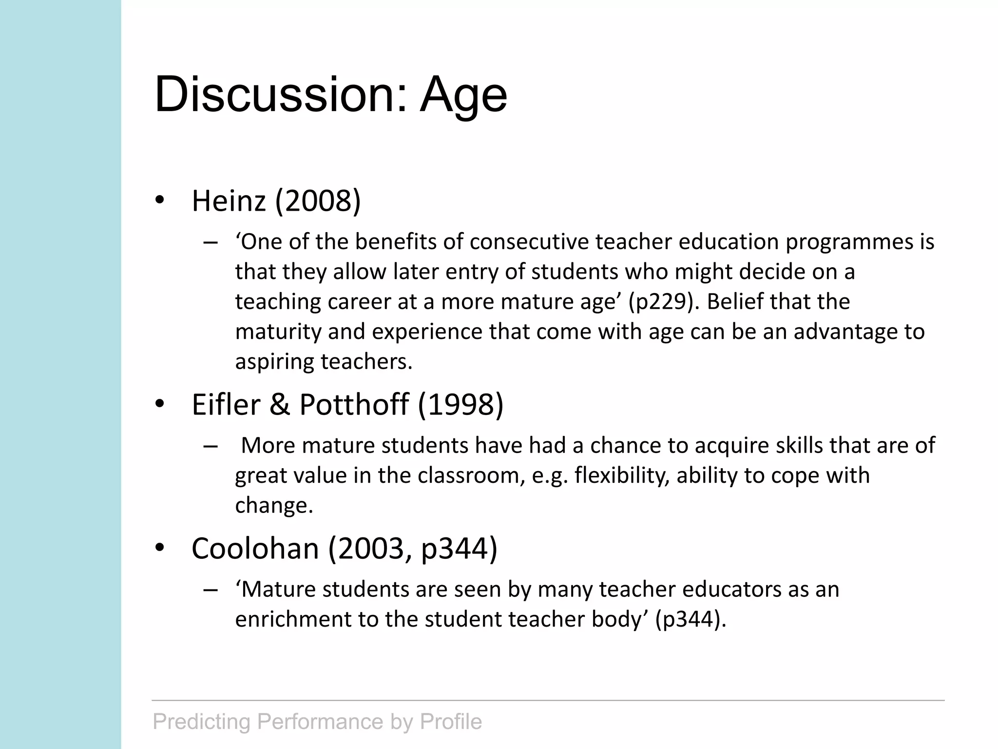 Predicting Performance by Profile
Discussion: Age
• Heinz (2008)
– ‘One of the benefits of consecutive teacher education programmes is
that they allow later entry of students who might decide on a
teaching career at a more mature age’ (p229). Belief that the
maturity and experience that come with age can be an advantage to
aspiring teachers.
• Eifler & Potthoff (1998)
– More mature students have had a chance to acquire skills that are of
great value in the classroom, e.g. flexibility, ability to cope with
change.
• Coolohan (2003, p344)
– ‘Mature students are seen by many teacher educators as an
enrichment to the student teacher body’ (p344).
 
