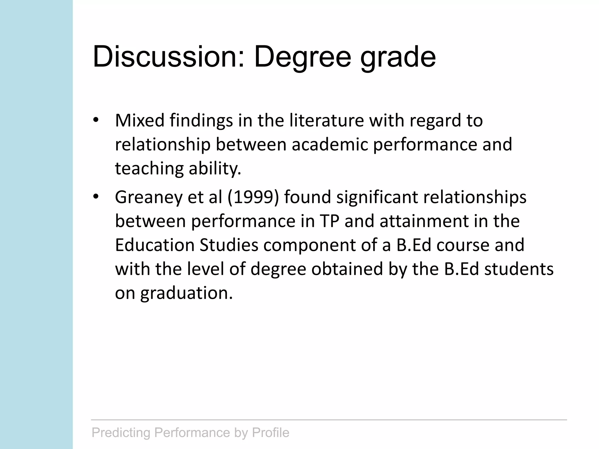Predicting Performance by Profile
Discussion: Degree grade
• Mixed findings in the literature with regard to
relationship between academic performance and
teaching ability.
• Greaney et al (1999) found significant relationships
between performance in TP and attainment in the
Education Studies component of a B.Ed course and
with the level of degree obtained by the B.Ed students
on graduation.
 