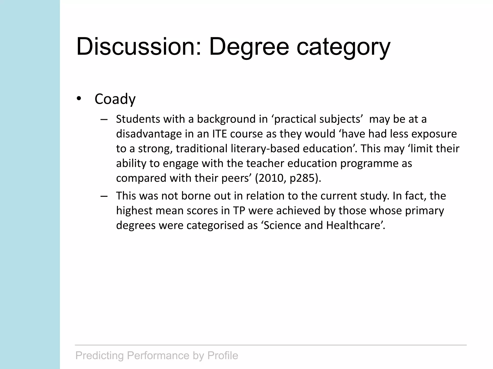 Predicting Performance by Profile
Discussion: Degree category
• Coady
– Students with a background in ‘practical subjects’ may be at a
disadvantage in an ITE course as they would ‘have had less exposure
to a strong, traditional literary-based education’. This may ‘limit their
ability to engage with the teacher education programme as
compared with their peers’ (2010, p285).
– This was not borne out in relation to the current study. In fact, the
highest mean scores in TP were achieved by those whose primary
degrees were categorised as ‘Science and Healthcare’.
 