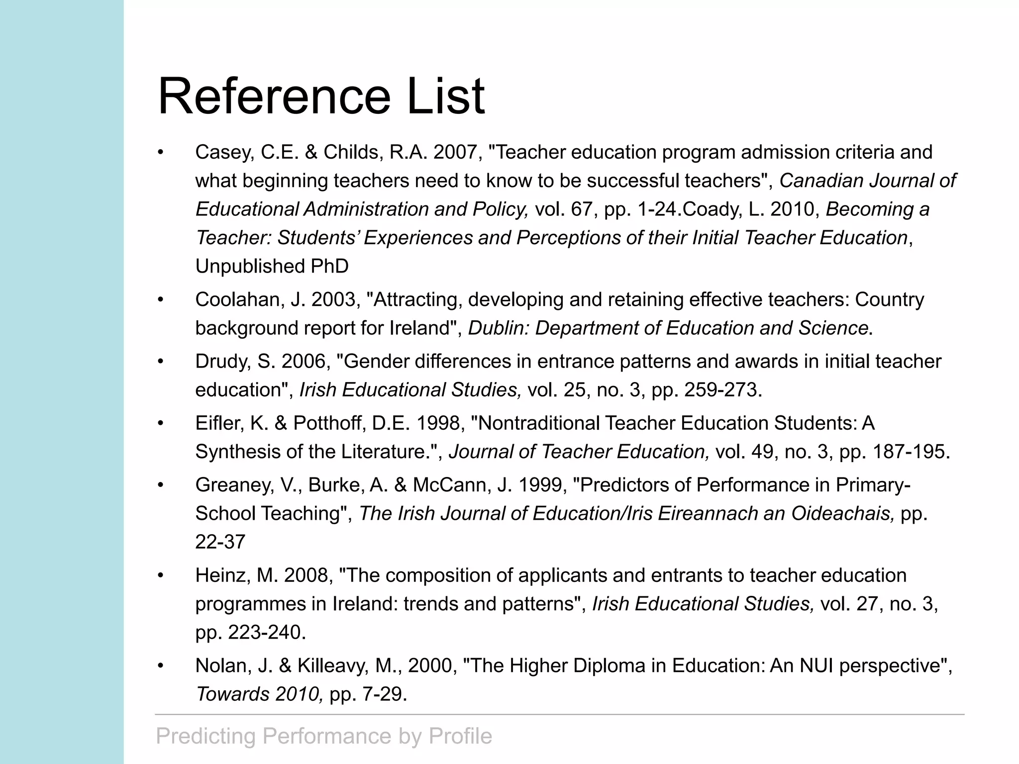 Predicting Performance by Profile
Reference List
• Casey, C.E. & Childs, R.A. 2007, "Teacher education program admission criteria and
what beginning teachers need to know to be successful teachers", Canadian Journal of
Educational Administration and Policy, vol. 67, pp. 1-24.Coady, L. 2010, Becoming a
Teacher: Students’ Experiences and Perceptions of their Initial Teacher Education,
Unpublished PhD
• Coolahan, J. 2003, "Attracting, developing and retaining effective teachers: Country
background report for Ireland", Dublin: Department of Education and Science.
• Drudy, S. 2006, "Gender differences in entrance patterns and awards in initial teacher
education", Irish Educational Studies, vol. 25, no. 3, pp. 259-273.
• Eifler, K. & Potthoff, D.E. 1998, "Nontraditional Teacher Education Students: A
Synthesis of the Literature.", Journal of Teacher Education, vol. 49, no. 3, pp. 187-195.
• Greaney, V., Burke, A. & McCann, J. 1999, "Predictors of Performance in Primary-
School Teaching", The Irish Journal of Education/Iris Eireannach an Oideachais, pp.
22-37
• Heinz, M. 2008, "The composition of applicants and entrants to teacher education
programmes in Ireland: trends and patterns", Irish Educational Studies, vol. 27, no. 3,
pp. 223-240.
• Nolan, J. & Killeavy, M., 2000, "The Higher Diploma in Education: An NUI perspective",
Towards 2010, pp. 7-29.
 