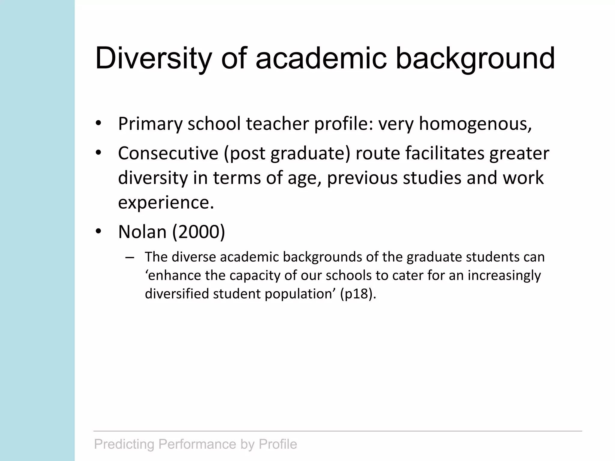 Predicting Performance by Profile
Diversity of academic background
• Primary school teacher profile: very homogenous,
• Consecutive (post graduate) route facilitates greater
diversity in terms of age, previous studies and work
experience.
• Nolan (2000)
– The diverse academic backgrounds of the graduate students can
‘enhance the capacity of our schools to cater for an increasingly
diversified student population’ (p18).
 