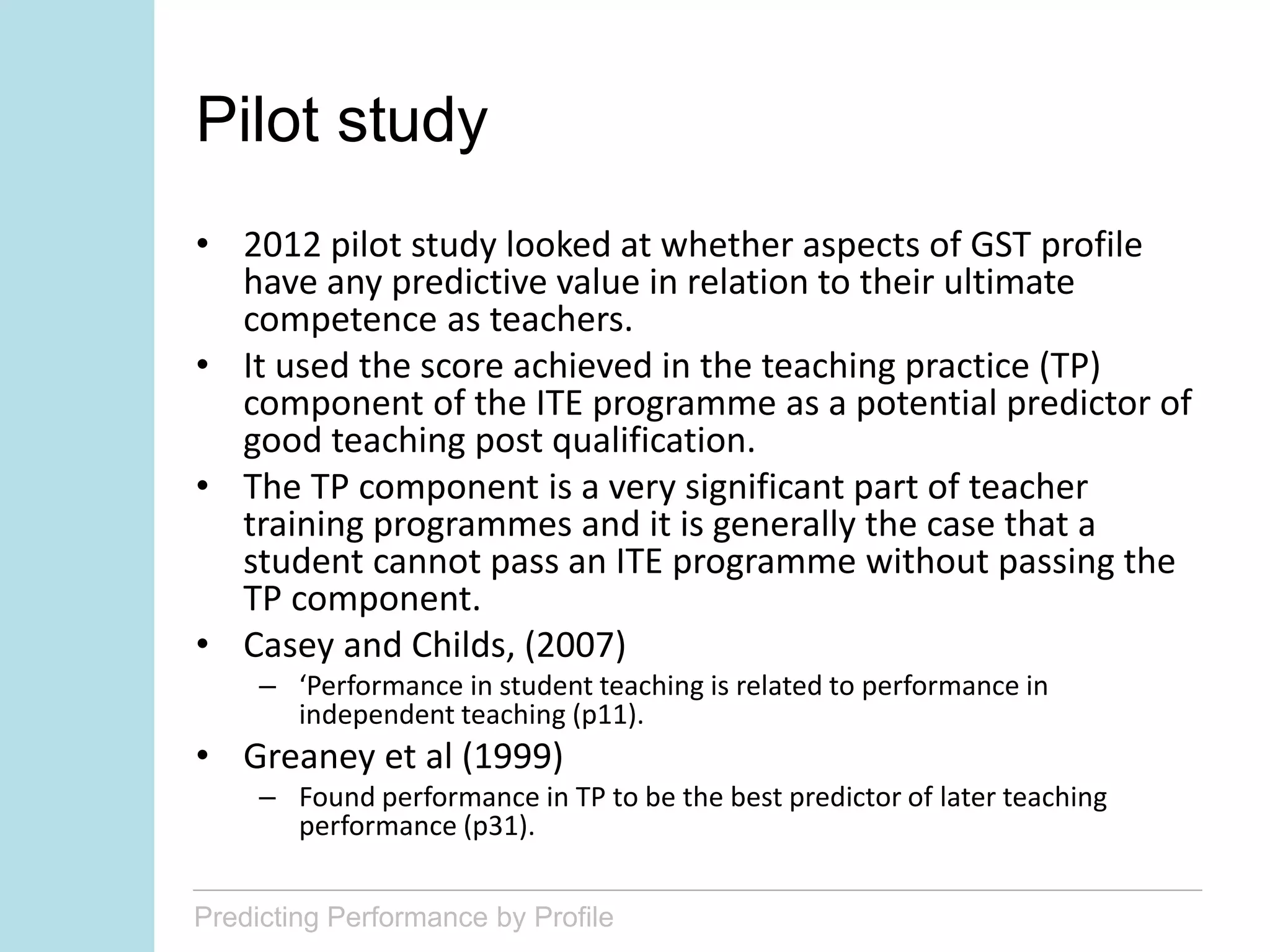 Predicting Performance by Profile
Pilot study
• 2012 pilot study looked at whether aspects of GST profile
have any predictive value in relation to their ultimate
competence as teachers.
• It used the score achieved in the teaching practice (TP)
component of the ITE programme as a potential predictor of
good teaching post qualification.
• The TP component is a very significant part of teacher
training programmes and it is generally the case that a
student cannot pass an ITE programme without passing the
TP component.
• Casey and Childs, (2007)
– ‘Performance in student teaching is related to performance in
independent teaching (p11).
• Greaney et al (1999)
– Found performance in TP to be the best predictor of later teaching
performance (p31).
 