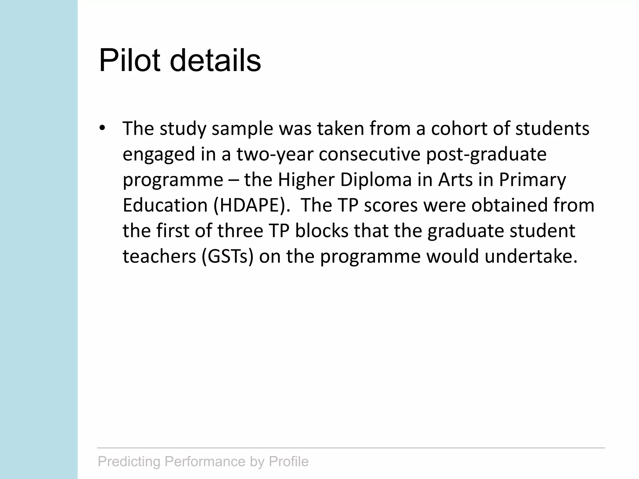 Predicting Performance by Profile
Pilot details
• The study sample was taken from a cohort of students
engaged in a two-year consecutive post-graduate
programme – the Higher Diploma in Arts in Primary
Education (HDAPE). The TP scores were obtained from
the first of three TP blocks that the graduate student
teachers (GSTs) on the programme would undertake.
 