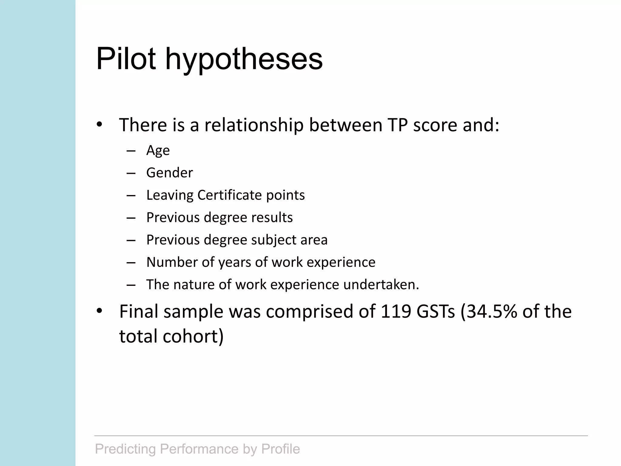 Predicting Performance by Profile
Pilot hypotheses
• There is a relationship between TP score and:
– Age
– Gender
– Leaving Certificate points
– Previous degree results
– Previous degree subject area
– Number of years of work experience
– The nature of work experience undertaken.
• Final sample was comprised of 119 GSTs (34.5% of the
total cohort)
 