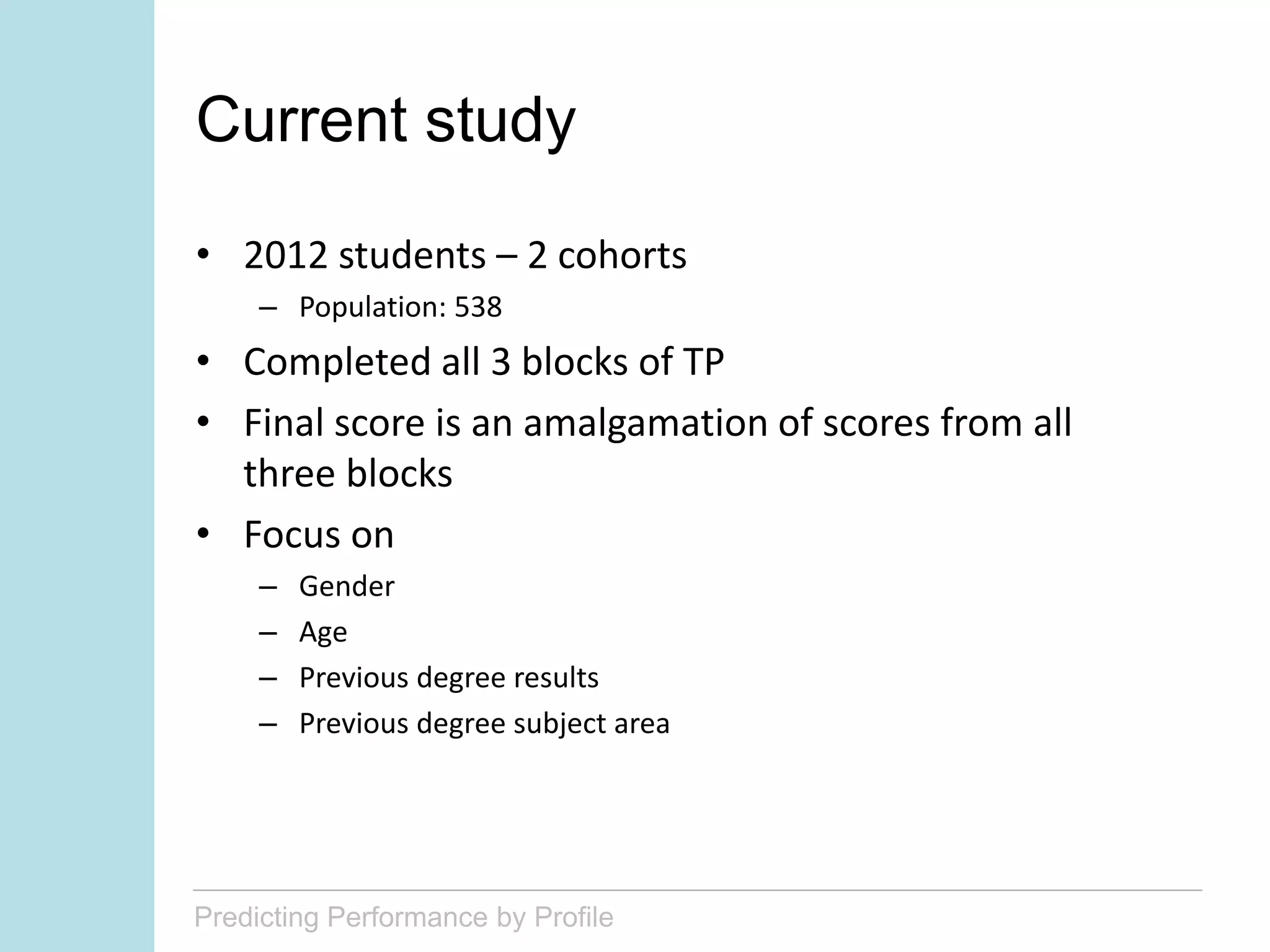 Predicting Performance by Profile
Current study
• 2012 students – 2 cohorts
– Population: 538
• Completed all 3 blocks of TP
• Final score is an amalgamation of scores from all
three blocks
• Focus on
– Gender
– Age
– Previous degree results
– Previous degree subject area
 